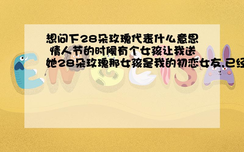 想问下28朵玫瑰代表什么意思 情人节的时候有个女孩让我送她28朵玫瑰那女孩是我的初恋女友,已经分手了