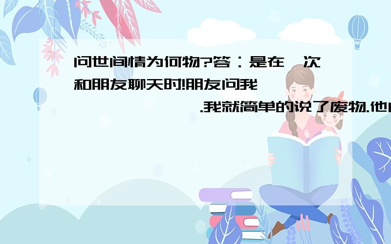 问世间情为何物?答：是在一次和朋友聊天时!朋友问我《〈〈〈〈〈〈〈〈〈.我就简单的说了废物.他问我怎么解释····