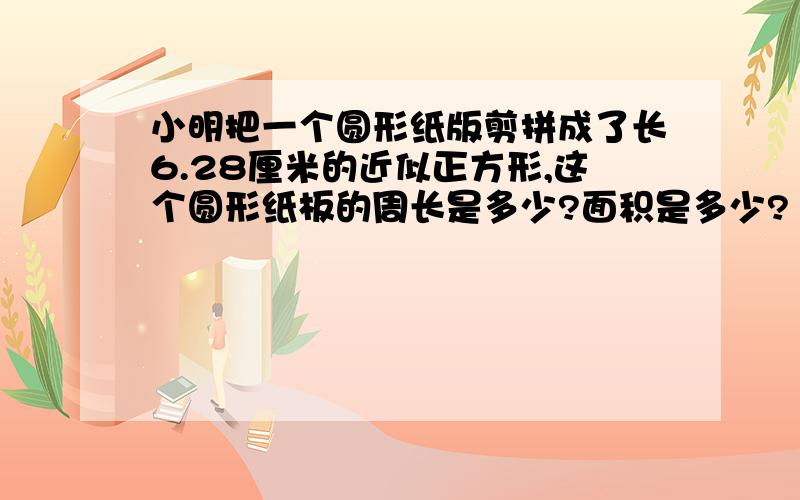 小明把一个圆形纸版剪拼成了长6.28厘米的近似正方形,这个圆形纸板的周长是多少?面积是多少?