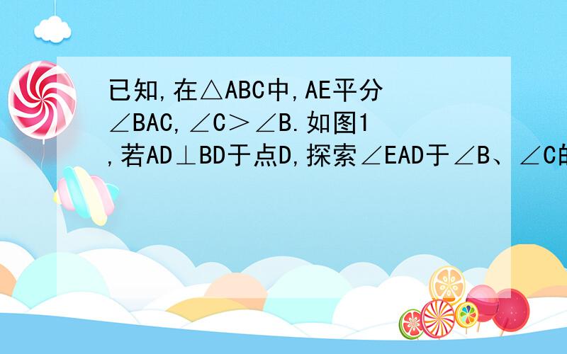 已知,在△ABC中,AE平分∠BAC,∠C＞∠B.如图1,若AD⊥BD于点D,探索∠EAD于∠B、∠C的关系,并说明理由已知,在△ABC中,AE平分∠BAC,∠C＞∠B.如图1,若AD⊥BC于点D,探索∠EAD于∠B、∠C的关系,并说明理由