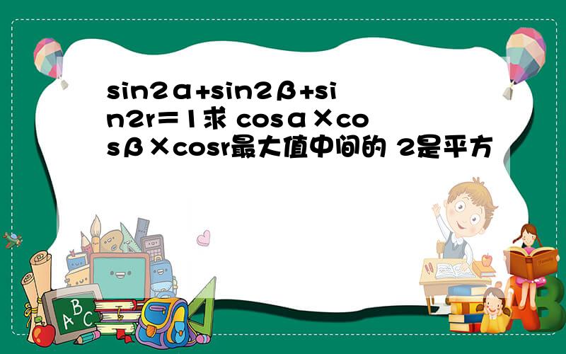 sin2α+sin2β+sin2r＝1求 cosα×cosβ×cosr最大值中间的 2是平方