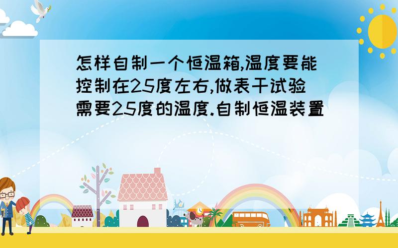 怎样自制一个恒温箱,温度要能控制在25度左右,做表干试验需要25度的温度.自制恒温装置