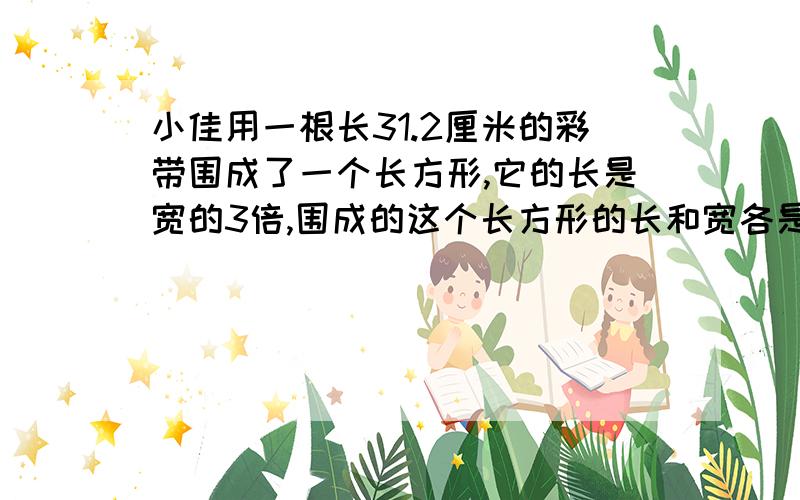 小佳用一根长31.2厘米的彩带围成了一个长方形,它的长是宽的3倍,围成的这个长方形的长和宽各是多少?