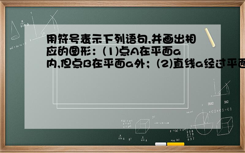 用符号表示下列语句,并画出相应的图形：(1)点A在平面a内,但点B在平面a外；(2)直线a经过平面a外的一点M；(3)直线a既在平面a内,又在平面B内.