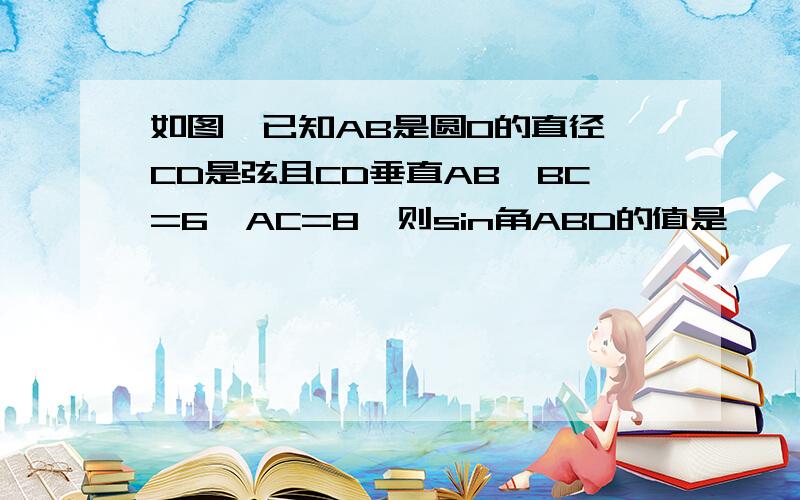 如图,已知AB是圆O的直径,CD是弦且CD垂直AB,BC=6,AC=8,则sin角ABD的值是