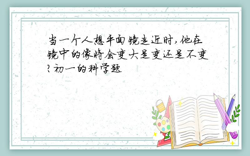 当一个人想平面镜走近时,他在镜中的像将会变大是变还是不变?初一的科学题