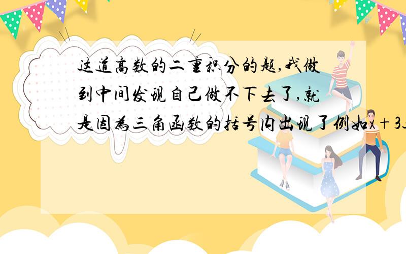 这道高数的二重积分的题,我做到中间发现自己做不下去了,就是因为三角函数的括号内出现了例如x+3这样的东西,结果发现自己积不出来,感激不尽!