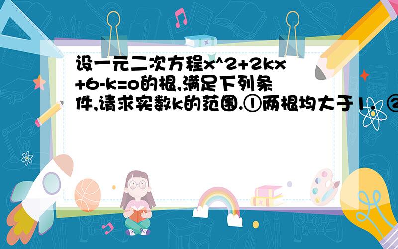 设一元二次方程x^2+2kx+6-k=o的根,满足下列条件,请求实数k的范围.①两根均大于1．②一根大于1,另一根小于1．