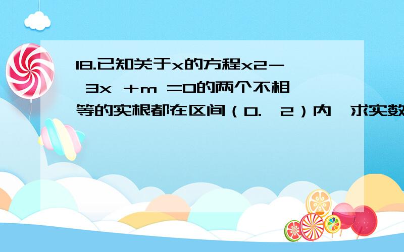 18.已知关于x的方程x2－ 3x ＋m =0的两个不相等的实根都在区间（0.,2）内,求实数m的取值范围