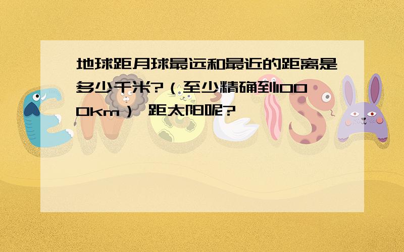 地球距月球最远和最近的距离是多少千米?（至少精确到1000km） 距太阳呢?