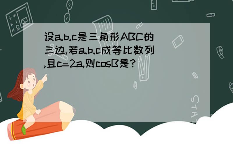 设a.b.c是三角形ABC的三边,若a.b.c成等比数列,且c=2a,则cosB是?