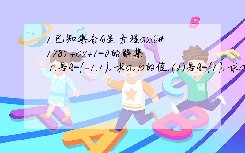 1.已知集合A是方程ax²+bx+1=0的解集.1.若A={-1.1},求a,b的值.（2）若A={1},求a,b的值、 2.已知集合A={x丨x-a=0},B={ax-1=0},若A含于B,求a的值.（2）若B含与A,求a的值.