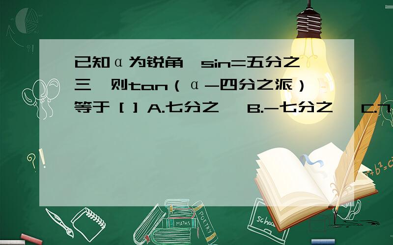 已知α为锐角,sin=五分之三,则tan（α-四分之派）等于 [ ] A.七分之一 B.-七分之一 C.7 D.-7