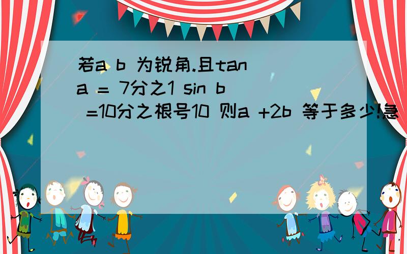 若a b 为锐角.且tan a = 7分之1 sin b =10分之根号10 则a +2b 等于多少!急