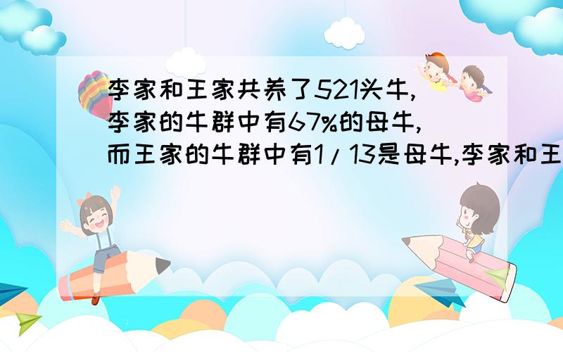 李家和王家共养了521头牛,李家的牛群中有67%的母牛,而王家的牛群中有1/13是母牛,李家和王家各养了多少头牛.1/13(十三分之一)请写出方程式如何计算的.