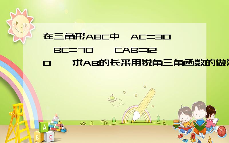 在三角形ABC中,AC=30,BC=70,∠CAB=120°,求AB的长采用锐角三角函数的做法