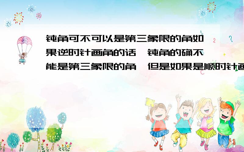 钝角可不可以是第三象限的角如果逆时针画角的话,钝角的确不能是第三象限的角,但是如果是顺时针画角的话,是不是就可以画出在第三象限的钝角?高一新生（还未进入高中,目前自行预习..^-^