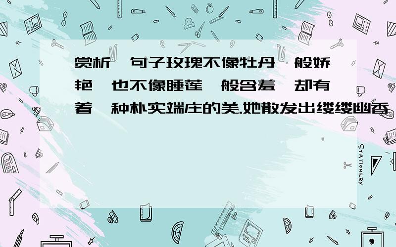 赏析一句子玫瑰不像牡丹一般娇艳,也不像睡莲一般含羞,却有着一种朴实端庄的美.她散发出缕缕幽香,虽然不像丁香那样令人陶醉,然而泌人心脾.