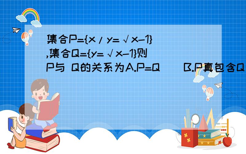 集合P={x/y=√x-1},集合Q={y=√x-1}则P与 Q的关系为A.P=Q    B.P真包含Q  C.P真包含于Q          D.P交Q=∅