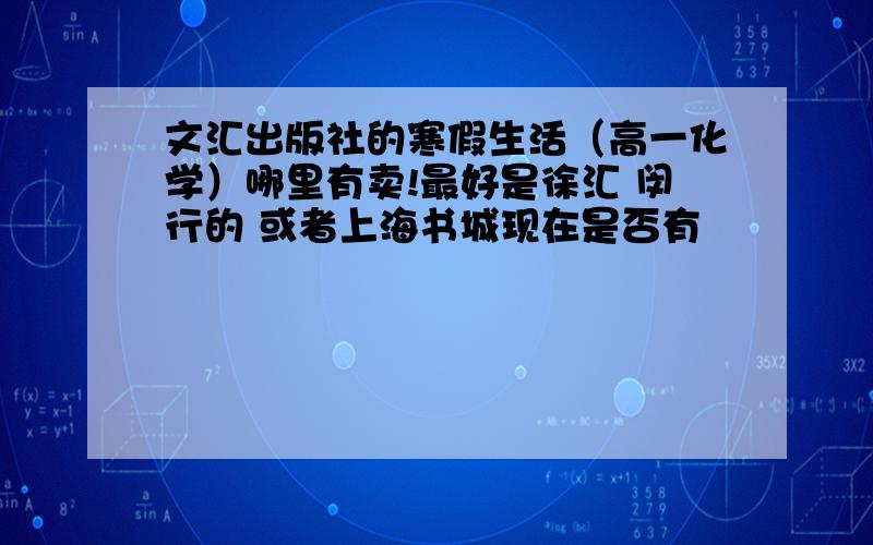 文汇出版社的寒假生活（高一化学）哪里有卖!最好是徐汇 闵行的 或者上海书城现在是否有