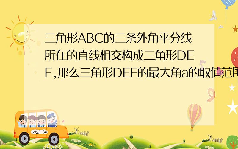 三角形ABC的三条外角平分线所在的直线相交构成三角形DEF,那么三角形DEF的最大角a的取值范围是?