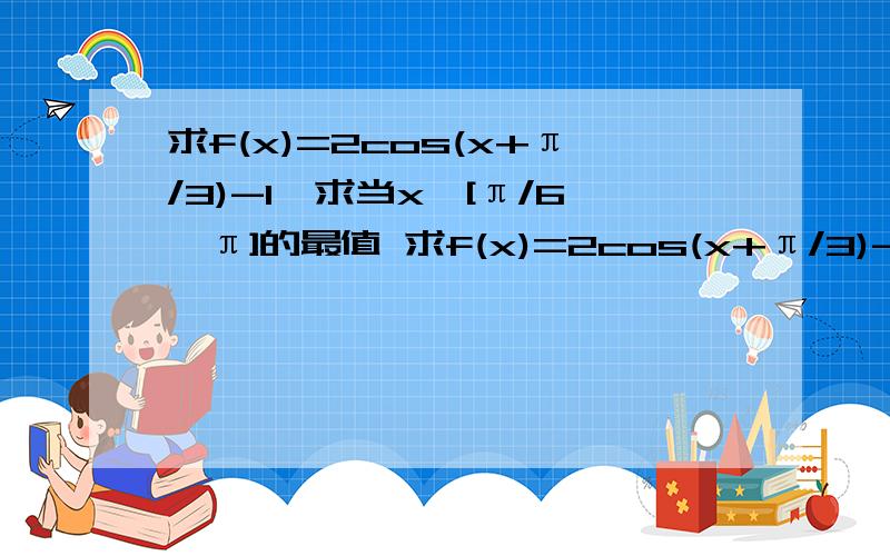 求f(x)=2cos(x+π/3)-1,求当x∈[π/6,π]的最值 求f(x)=2cos(x+π/3)-1,求当x∈[π/6,π]的最值