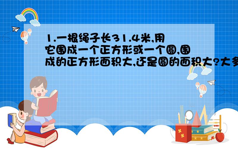 1.一根绳子长31.4米,用它围成一个正方形或一个圆,围成的正方形面积大,还是圆的面积大?大多少?2.在一个直径是2米的圆形水池的四周修一条宽1米的石子路.这条石子路的面积是多少平方米?3.一