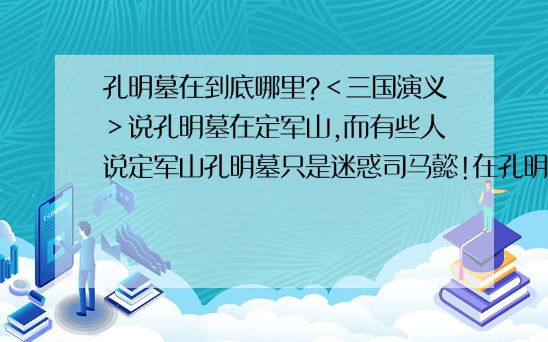 孔明墓在到底哪里?＜三国演义＞说孔明墓在定军山,而有些人说定军山孔明墓只是迷惑司马懿!在孔明死后,把尸体运回成都,叫4人把棺材向成都南面抬到绳断之处,就葬在那!到底谁是谁非?