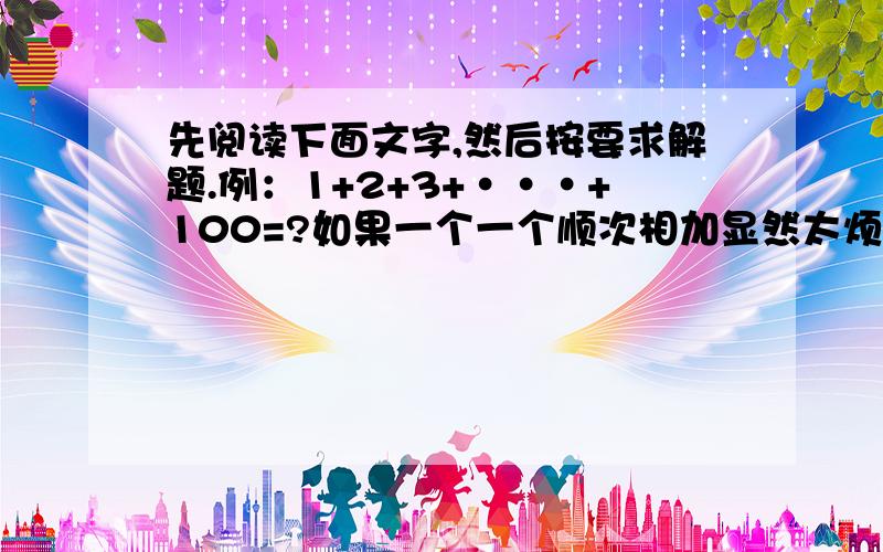 先阅读下面文字,然后按要求解题.例：1+2+3+···+100=?如果一个一个顺次相加显然太烦琐,我们仔细分析这个100个连续自然数的规律和特点,发现运用加法的运算律,可以大大简化计算,提高计算速