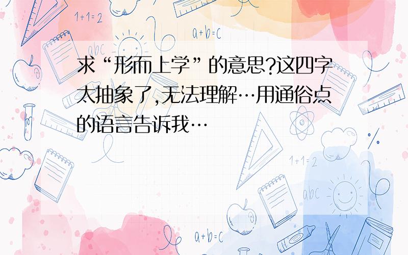 求“形而上学”的意思?这四字太抽象了,无法理解…用通俗点的语言告诉我…