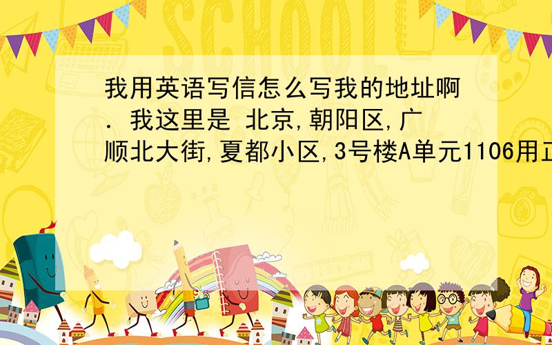 我用英语写信怎么写我的地址啊．我这里是 北京,朝阳区,广顺北大街,夏都小区,3号楼A单元1106用正确的怎么写啊