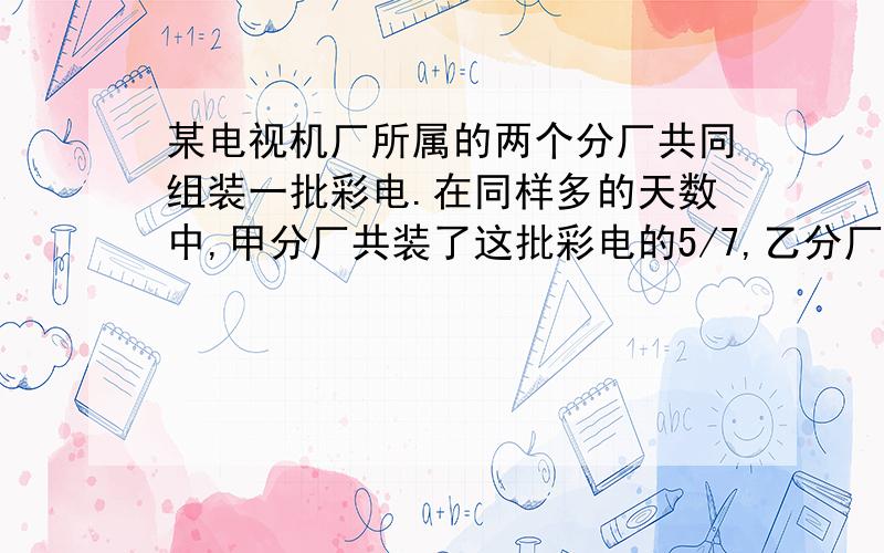 某电视机厂所属的两个分厂共同组装一批彩电.在同样多的天数中,甲分厂共装了这批彩电的5/7,乙分厂每天装400台.如果甲分厂单独组装,需两个星期装完,问这批彩电共多少台?