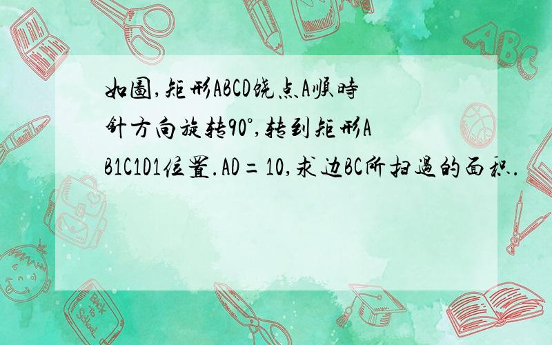 如图,矩形ABCD饶点A顺时针方向旋转90°,转到矩形AB1C1D1位置.AD=10,求边BC所扫过的面积.