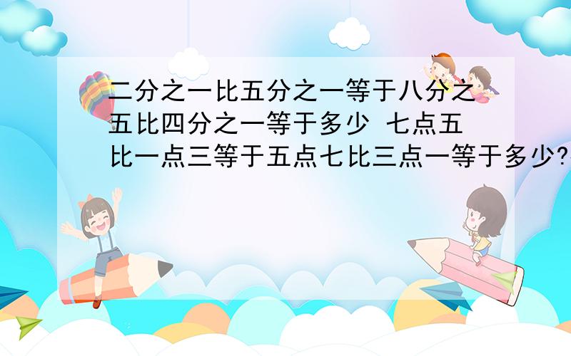 二分之一比五分之一等于八分之五比四分之一等于多少 七点五比一点三等于五点七比三点一等于多少?得数要比例