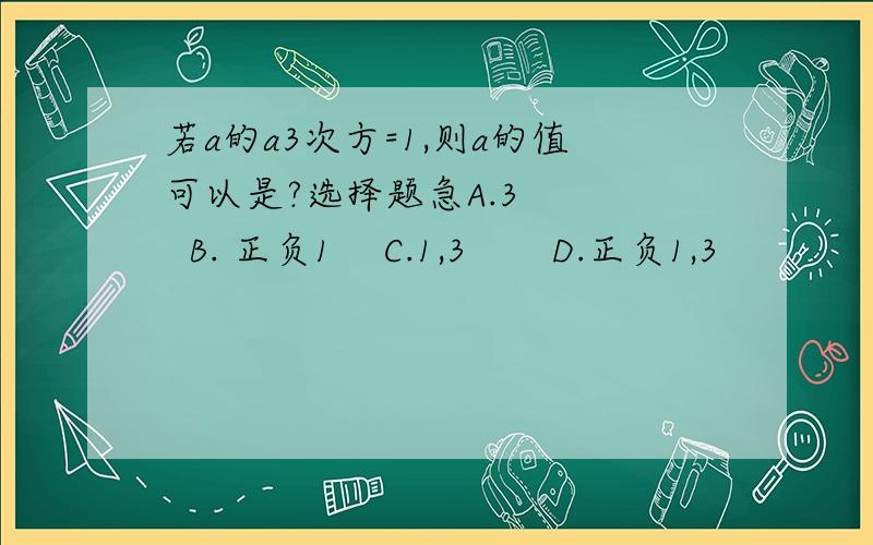 若a的a3次方=1,则a的值可以是?选择题急A.3     B. 正负1    C.1,3       D.正负1,3