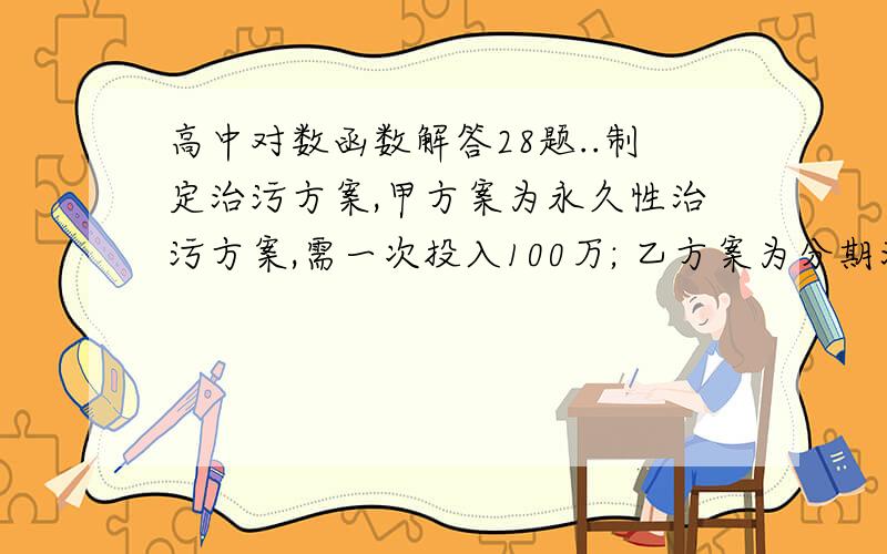 高中对数函数解答28题..制定治污方案,甲方案为永久性治污方案,需一次投入100万; 乙方案为分期治污方案,需每月投资5万元..若投资额以月利息百分之一的复利计算,试比较投产几个月后甲方案