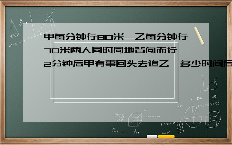 甲每分钟行80米,乙每分钟行70米两人同时同地背向而行,2分钟后甲有事回头去追乙,多少时间后甲能追上乙用方程