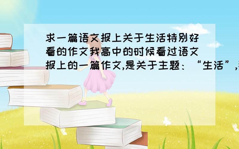 求一篇语文报上关于生活特别好看的作文我高中的时候看过语文报上的一篇作文,是关于主题：“生活”,那篇作文引用了N多经典诗词,我现在大三想再看一下那篇作文,重温一下那些依稀 存在