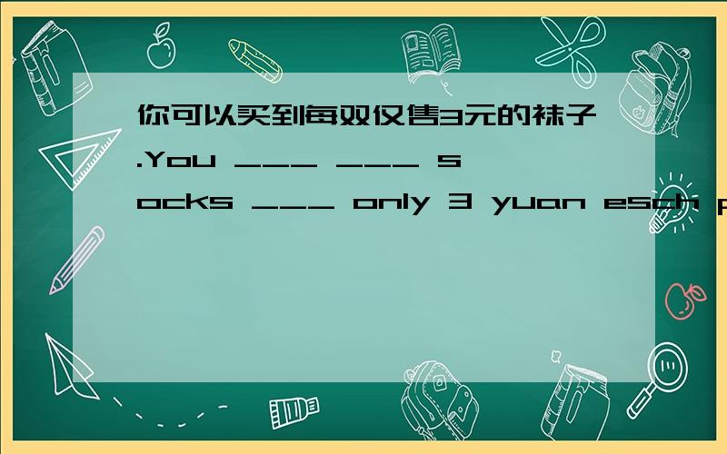 你可以买到每双仅售3元的袜子.You ___ ___ socks ___ only 3 yuan esch pair.