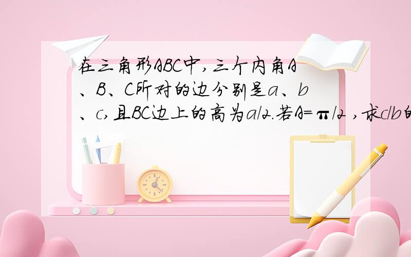 在三角形ABC中,三个内角A、B、C所对的边分别是a、b、c,且BC边上的高为a/2.若A=π/2 ,求c/b的值若b/c+c/b=2√2 ,求A的大小