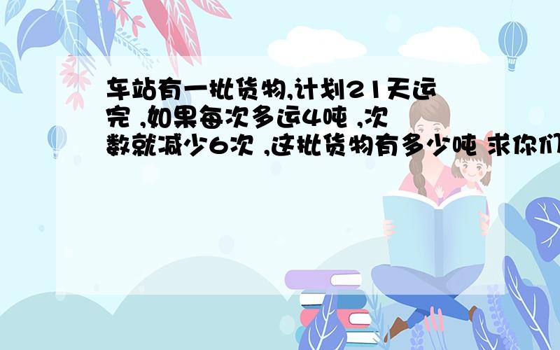 车站有一批货物,计划21天运完 ,如果每次多运4吨 ,次数就减少6次 ,这批货物有多少吨 求你们了!