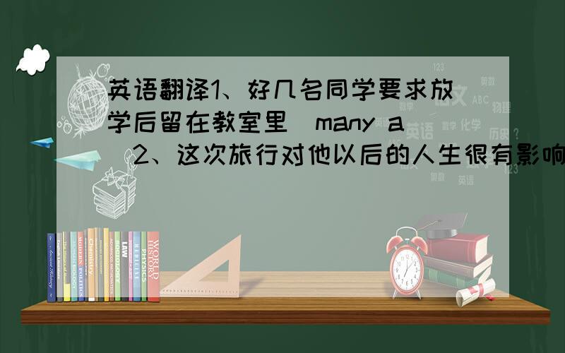 英语翻译1、好几名同学要求放学后留在教室里（many a）2、这次旅行对他以后的人生很有影响.3、我将替她出席会议（place）