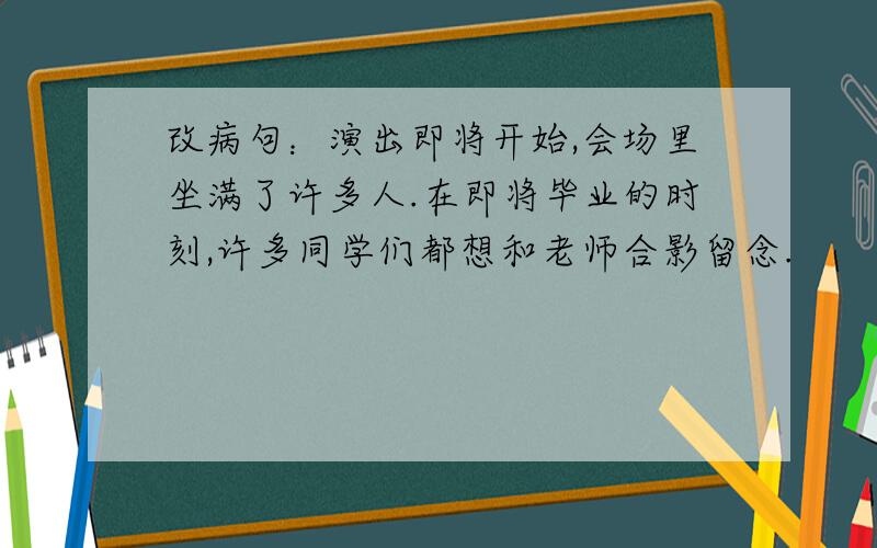 改病句：演出即将开始,会场里坐满了许多人.在即将毕业的时刻,许多同学们都想和老师合影留念.