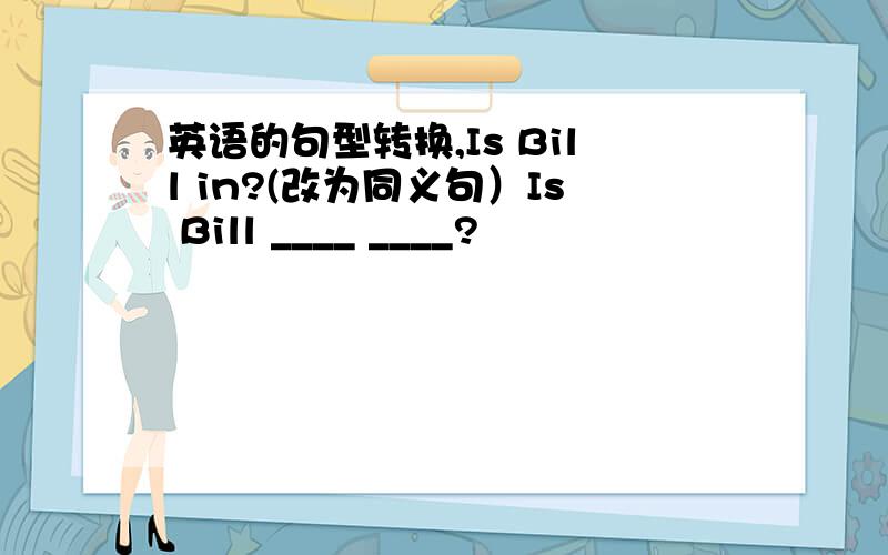 英语的句型转换,Is Bill in?(改为同义句）Is Bill ____ ____?