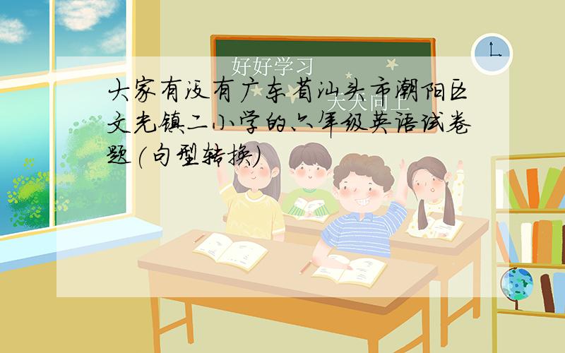 大家有没有广东省汕头市潮阳区文光镇二小学的六年级英语试卷题(句型转换)