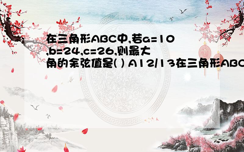 在三角形ABC中,若a=10,b=24,c=26,则最大角的余弦值是( ) A12/13在三角形ABC中,若a=10,b=24,c=26,则最大角的余弦值是( ) A12/13 B5/13 C0 D2/3