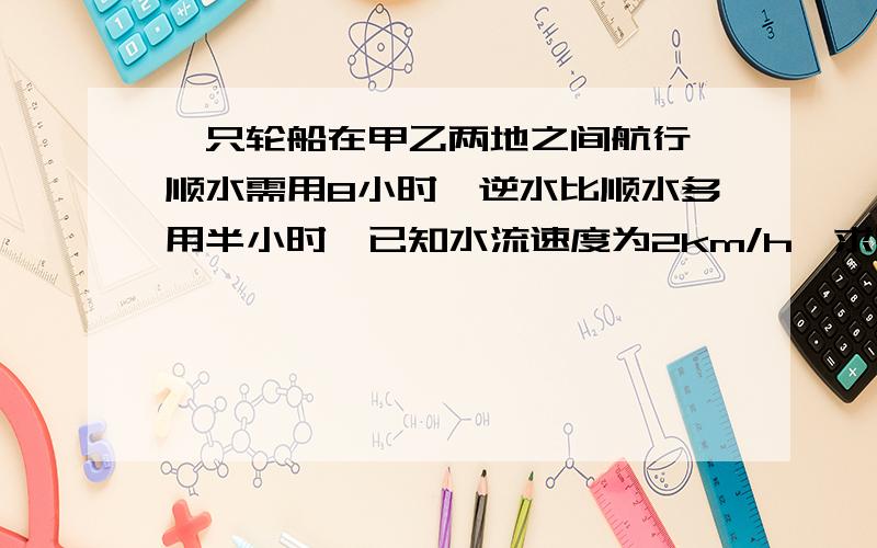 一只轮船在甲乙两地之间航行,顺水需用8小时,逆水比顺水多用半小时,已知水流速度为2km/h,求甲乙两地的路程