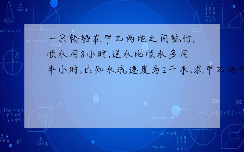 一只轮船在甲乙两地之间航行,顺水用8小时,逆水比顺水多用半小时,已知水流速度为2千米,求甲乙两的路程不要抄袭 要用一元一次方程