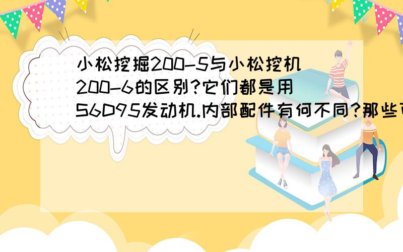 小松挖掘200-5与小松挖机200-6的区别?它们都是用S6D95发动机.内部配件有何不同?那些可以相互更换.请高人指教?