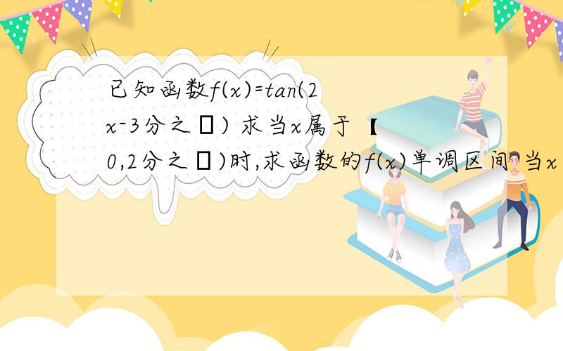 已知函数f(x)=tan(2x-3分之π) 求当x属于【0,2分之π)时,求函数的f(x)单调区间 当x为何值时,满足f(x)大于于负的跟号3?麻烦你写详细点 那个区间的什么的谢谢了 会给多点分的一步步写出- -